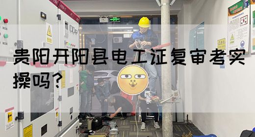 贵阳开阳县电工证复审考实操吗？