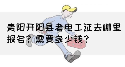 贵阳开阳县考电工证去哪里报名？需要多少钱？