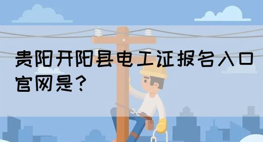 贵阳开阳县电工证报名入口官网是？