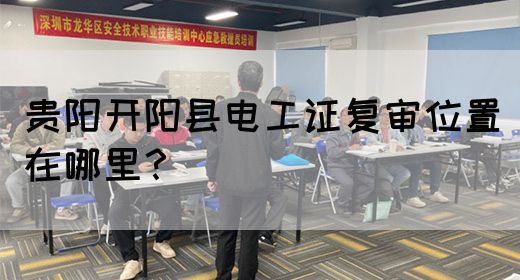 贵阳开阳县电工证复审位置在哪里？