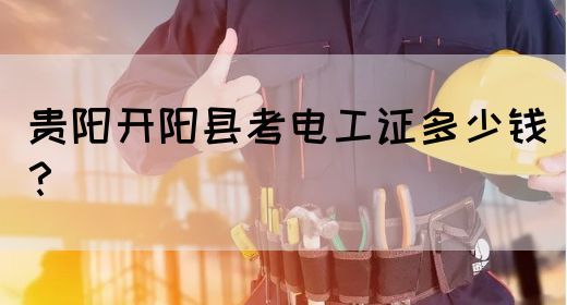 贵阳开阳县考电工证多少钱？