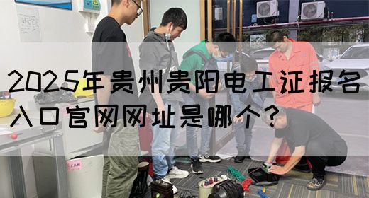 2025年贵州贵阳电工证报名入口官网网址是哪个？