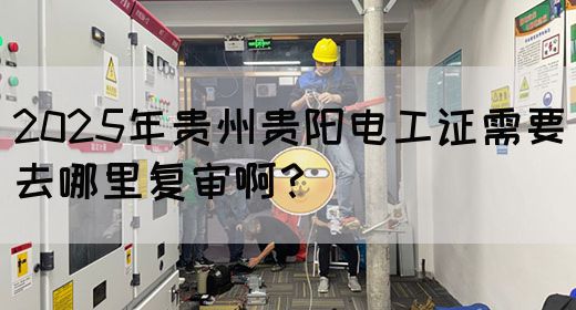 2025年贵州贵阳电工证需要去哪里复审啊？