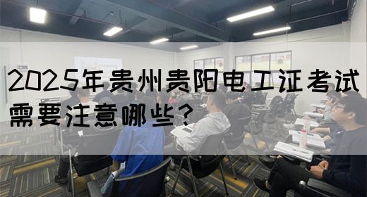 2025年贵州贵阳电工证考试需要注意哪些？