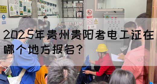 2025年贵州贵阳考电工证在哪个地方报名？