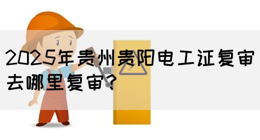 2025年贵州贵阳电工证复审去哪里复审？