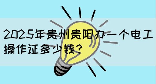 2025年贵州贵阳办一个电工操作证多少钱？