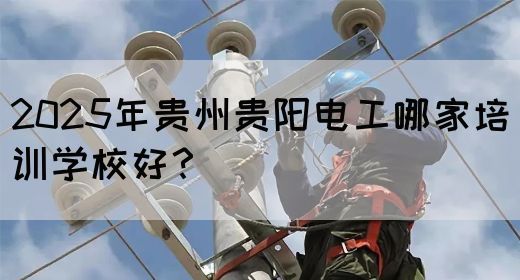 2025年贵州贵阳电工哪家培训学校好？