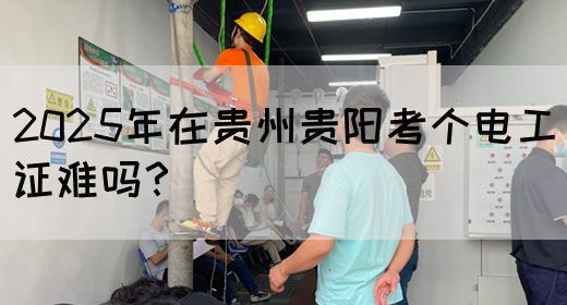 2025年在贵州贵阳考个电工证难吗？