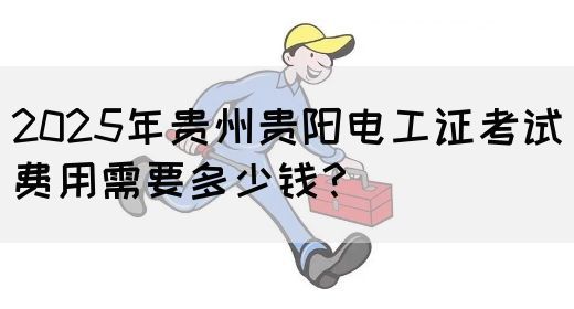 2025年贵州贵阳电工证考试费用需要多少钱？