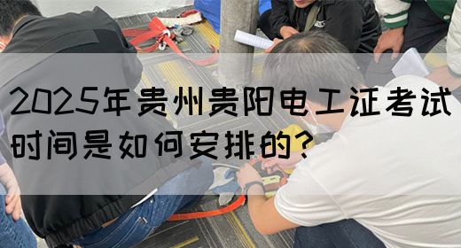 2025年贵州贵阳电工证考试时间是如何安排的？