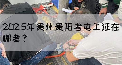 2025年贵州贵阳考电工证在哪考？
