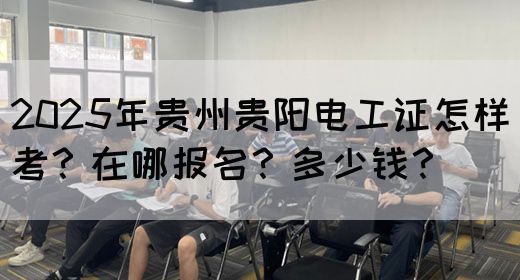 2025年贵州贵阳电工证怎样考？在哪报名？多少钱？