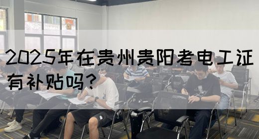 2025年在贵州贵阳考电工证有补贴吗？