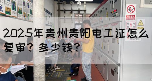2025年贵州贵阳电工证怎么复审？多少钱？