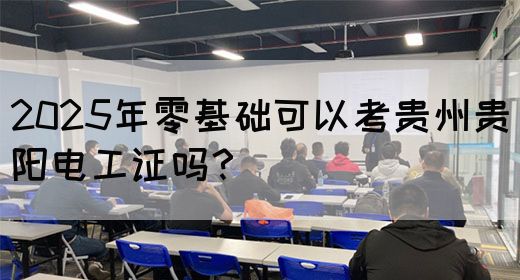 2025年零基础可以考贵州贵阳电工证吗？