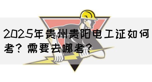 2025年贵州贵阳电工证如何考？需要去哪考？
