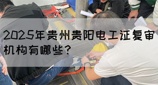 2025年贵州贵阳电工证复审机构有哪些？