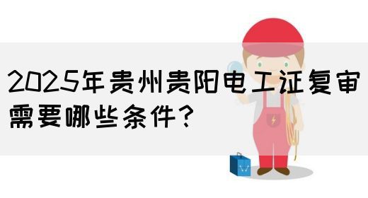 2025年贵州贵阳电工证复审需要哪些条件？