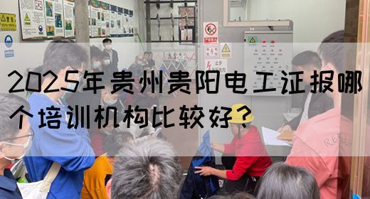 2025年贵州贵阳电工证报哪个培训机构比较好？