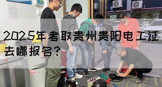 2025年考取贵州贵阳电工证去哪报名？