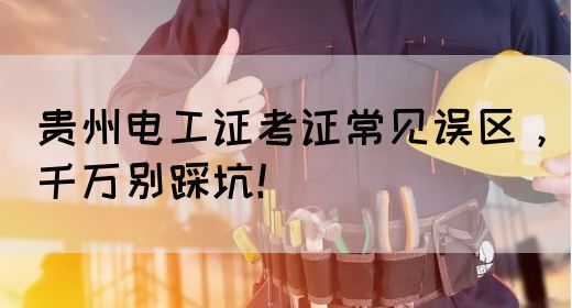 贵州电工证考证常见误区，千万别踩坑！