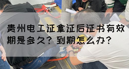 贵州电工证拿证后证书有效期是多久？到期怎么办？