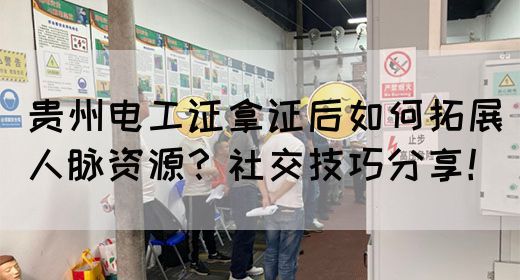 贵州电工证拿证后如何拓展人脉资源？社交技巧分享！