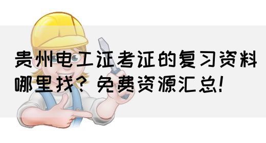 贵州电工证考证的复习资料哪里找？免费资源汇总！