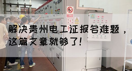 解决贵州电工证报名难题，这篇文章就够了！