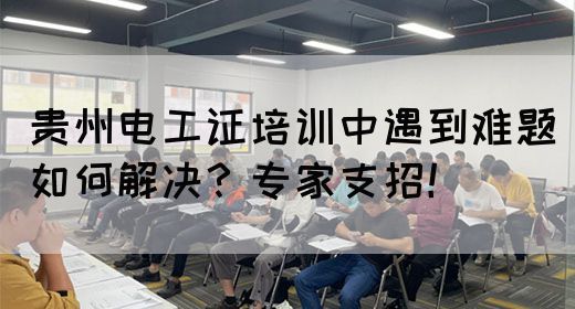 贵州电工证培训中遇到难题如何解决？专家支招！