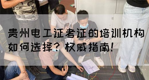 贵州电工证考证的培训机构如何选择？权威指南！