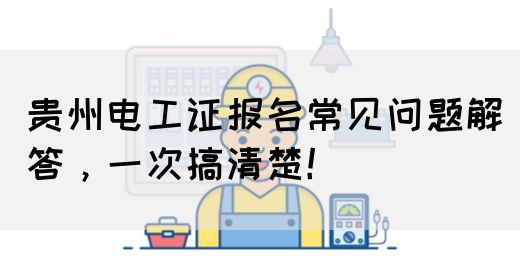 贵州电工证报名常见问题解答，一次搞清楚！