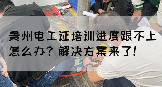 贵州电工证培训进度跟不上怎么办？解决方案来了！