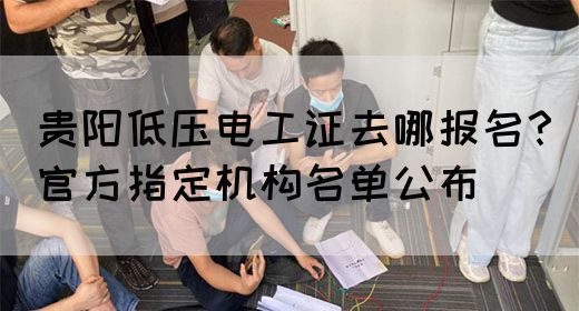贵阳低压电工证去哪报名？官方指定机构名单公布