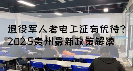 退役军人考电工证有优待？2025贵州最新政策解读