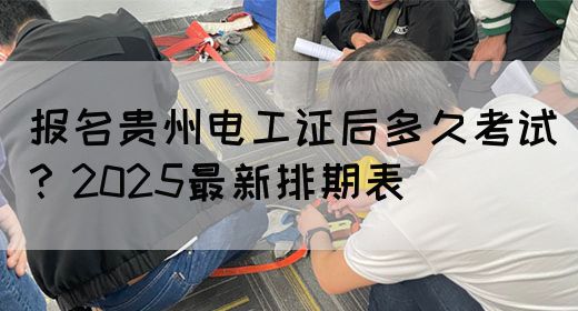 报名贵州电工证后多久考试？2025最新排期表