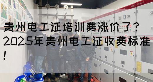 贵州电工证培训费涨价了？2025年贵州电工证收费标准！