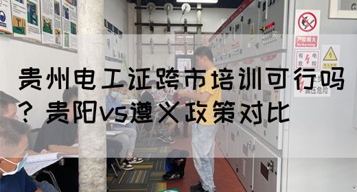 贵州电工证跨市培训可行吗?贵阳vs遵义政策对比(图1) 贵州电工证跨市培训可行吗?贵阳vs遵义政策对比(图1)