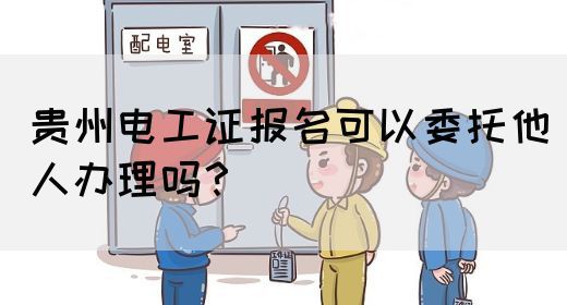 贵州电工证报名可以委托他人办理吗？