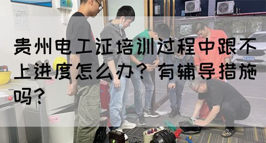 贵州电工证培训过程中跟不上进度怎么办？有辅导措施吗？