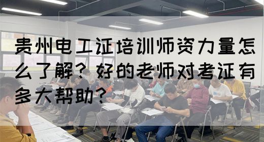 贵州电工证培训师资力量怎么了解？好的老师对考证有多大帮助？