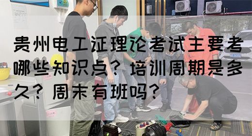 贵州电工证理论考试主要考哪些知识点？培训周期是多久？周末有班吗？