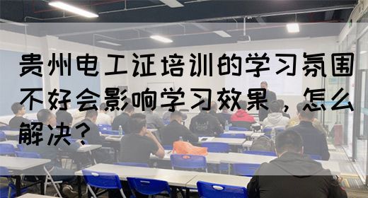 贵州电工证培训的学习氛围不好会影响学习效果，怎么解决？