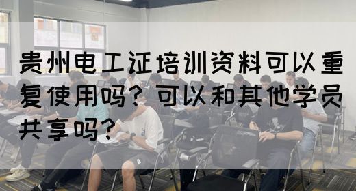 贵州电工证培训资料可以重复使用吗？可以和其他学员共享吗？