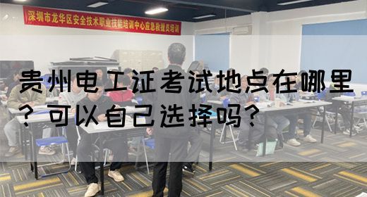 贵州电工证考试地点在哪里？可以自己选择吗？