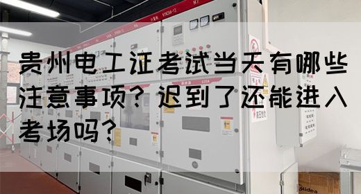 贵州电工证考试当天有哪些注意事项？迟到了还能进入考场吗？