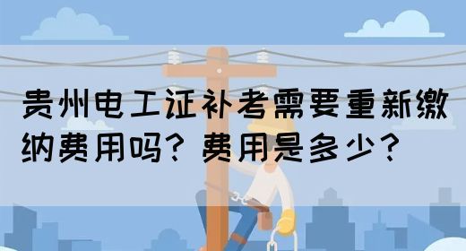 贵州电工证补考需要重新缴纳费用吗？费用是多少？