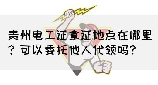 贵州电工证拿证地点在哪里？可以委托他人代领吗？
