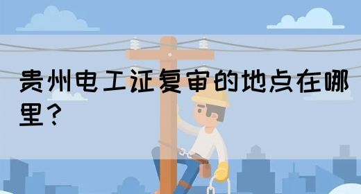 贵州电工证复审的地点在哪里？
